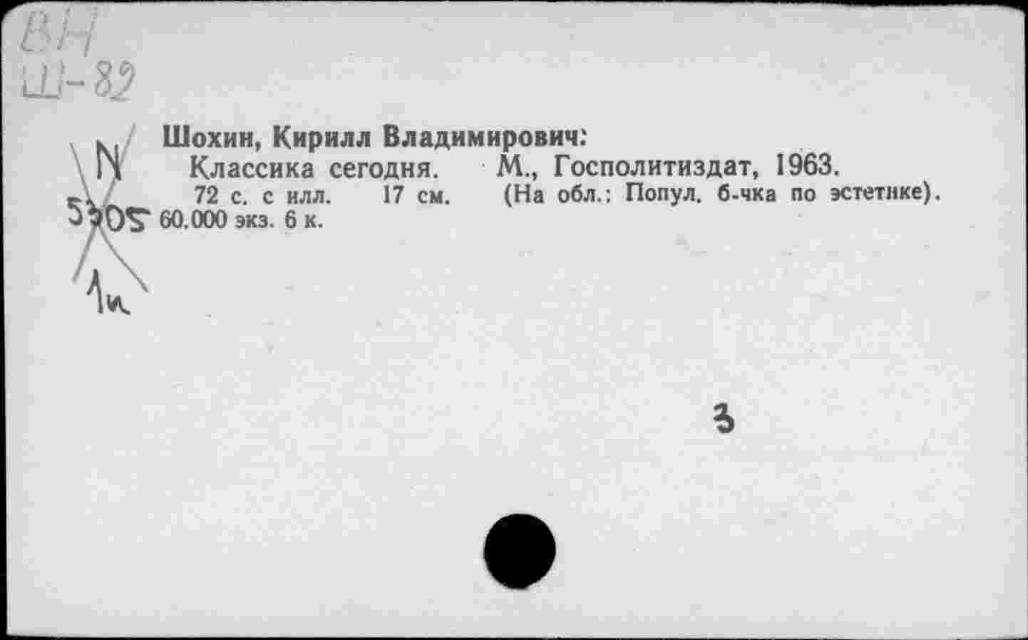 ﻿Шохин, Кирилл Владимирович:
Классика сегодня. М., Госполитиздат, 1963.
72 с. с илл. 17 см. (На обл.: Попул. б-чка по эстетике). 60.000 экз. 6 к.
5